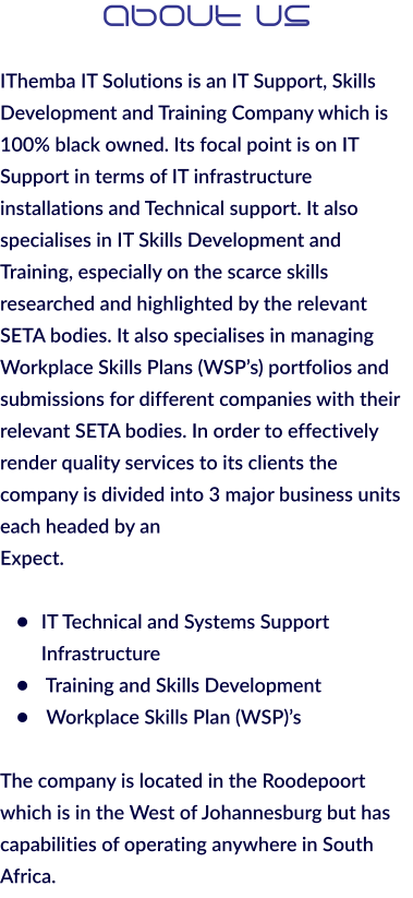 About Us  IThemba IT Solutions is an IT Support, Skills Development and Training Company which is 100% black owned. Its focal point is on IT Support in terms of IT infrastructure installations and Technical support. It also specialises in IT Skills Development and Training, especially on the scarce skills researched and highlighted by the relevant SETA bodies. It also specialises in managing Workplace Skills Plans (WSP’s) portfolios and submissions for different companies with their relevant SETA bodies. In order to effectively render quality services to its clients the company is divided into 3 major business units each headed by an Expect.  •	IT Technical and Systems Support Infrastructure •	 Training and Skills Development •	 Workplace Skills Plan (WSP)’s  The company is located in the Roodepoort which is in the West of Johannesburg but has capabilities of operating anywhere in South Africa.
